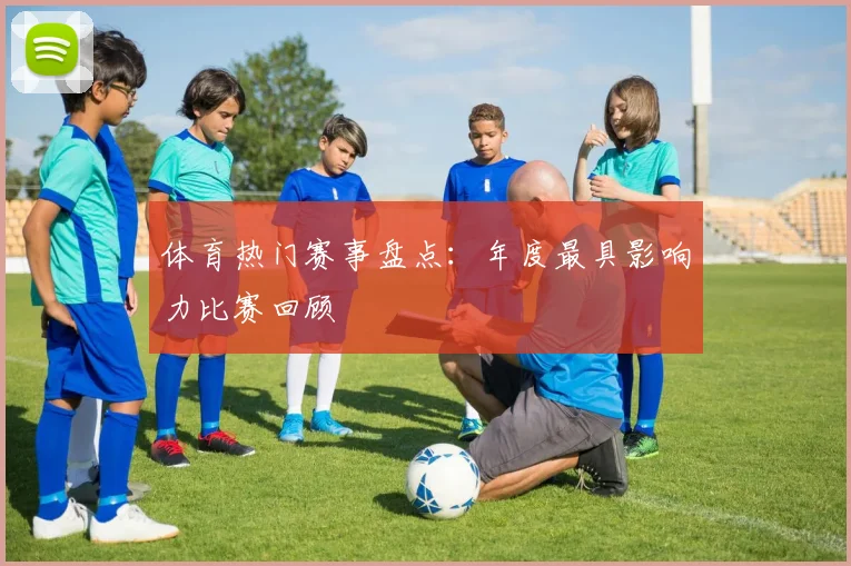 体育热门赛事盘点：年度最具影响力比赛回顾