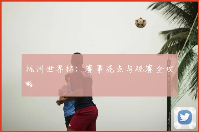 杭州世界杯：赛事亮点与观赛全攻略