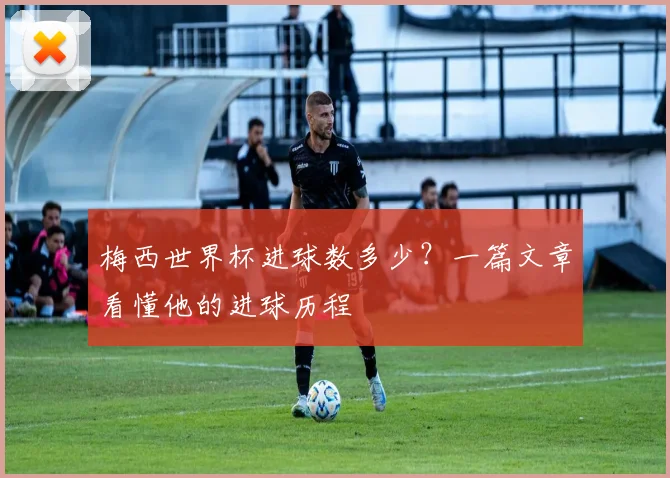 梅西世界杯进球数多少？一篇文章看懂他的进球历程