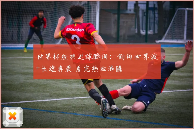 世界杯经典进球瞬间：倒钩世界波+长途奔袭 看完热血沸腾